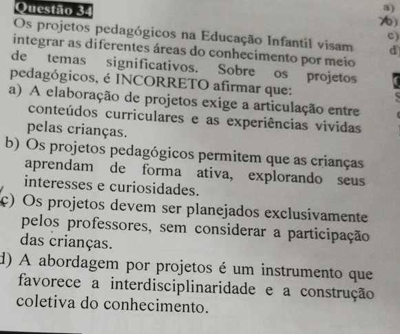 ()
c)
Os projetos pedagógicos na Educação Infantil visam d
integrar as diferentes áreas do conhecimento por meio
de temas significativos. Sobre os projetos
pedagógicos, é INCORRETO afirmar que:
a) A elaboração de projetos exige a articulação entre
conteúdos curriculares e as experiências vividas
pelas crianças.
b) Os projetos pedagógicos permitem que as crianças
aprendam de forma ativa, explorando seus
interesses e curiosidades.
c) Os projetos devem ser planejados exclusivamente
pelos professores, sem considerar a participação
das crianças.
d) A abordagem por projetos é um instrumento que
favorece a interdisciplinaridade e a construção
coletiva do conhecimento.