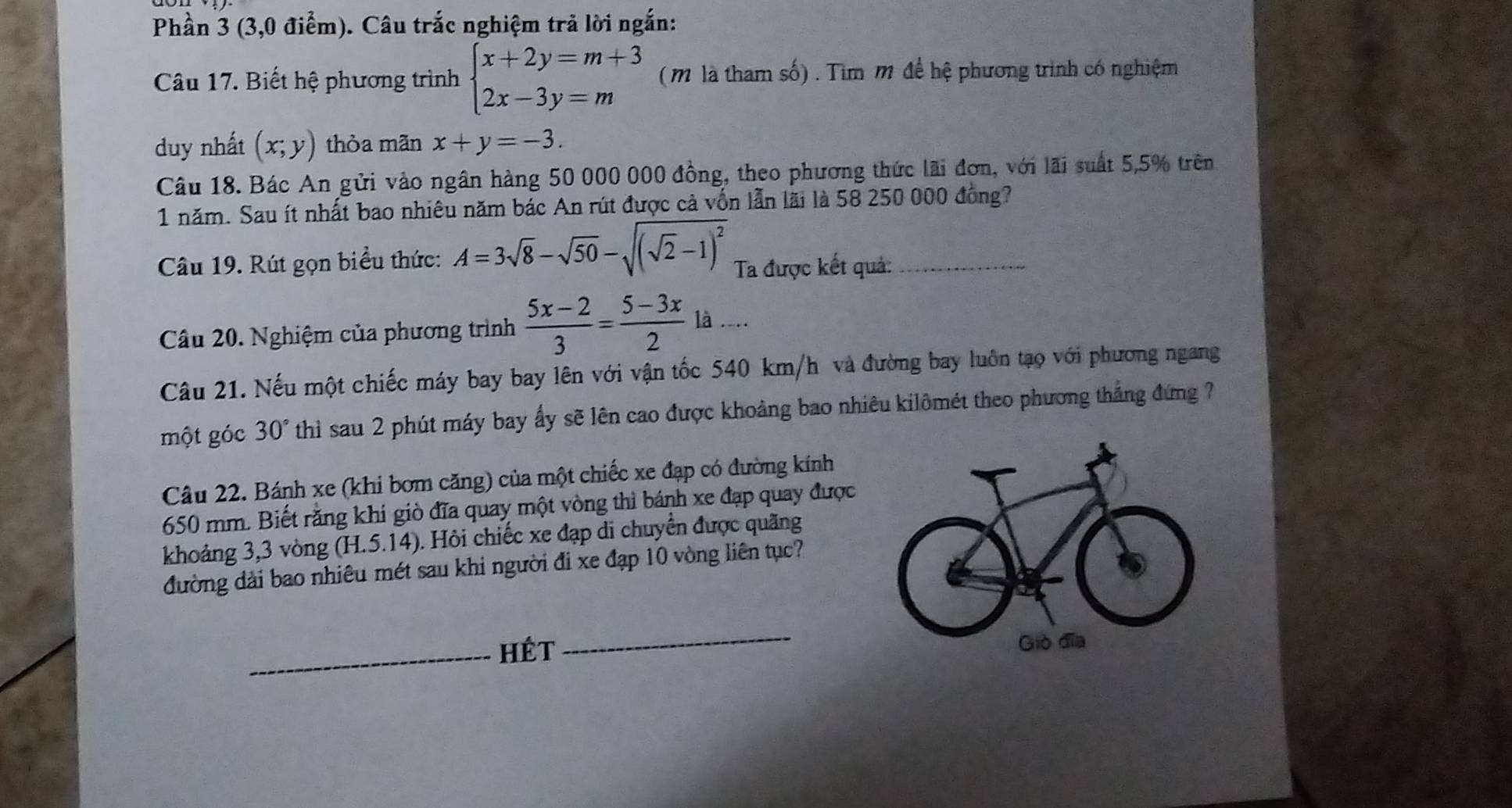 Phần 3 (3,0 điểm). Câu trắc nghiệm trả lời ngắn: 
Câu 17. Biết hệ phương trình beginarrayl x+2y=m+3 2x-3y=mendarray. (mM là tham số) . Tìm m để hệ phương trình có nghiệm 
duy nhất (x;y) thòa mãn x+y=-3. 
Câu 18. Bác An gửi vào ngân hàng 50 000 000 đồng, theo phương thức lãi đơn, với lãi suất 5,5% trên 
1 năm. Sau ít nhất bao nhiêu năm bác An rút được cả vốn lẫn lãi là 58 250 000 đồng? 
Câu 19. Rút gọn biểu thức: A=3sqrt(8)-sqrt(50)-sqrt((sqrt 2)-1)^2 Ta được kết quả:_ 
Câu 20. Nghiệm của phương trình  (5x-2)/3 = (5-3x)/2 la... 
Câu 21. Nếu một chiếc máy bay bay lên với vận tốc 540 km/h và đường bay luôn tạo với phương ngang 
một góc 30° thi sau 2 phút máy bay ấy sẽ lên cao được khoảng bao nhiêu kilômét theo phương thắng đứng ?7 
Câu 22. Bánh xe (khi bơm căng) của một chiếc xe đạp có đường kính
650 mm. Biết rằng khi giò đĩa quay một vòng thì bánh xe đạp quay được 
khoảng 3, 3 vòng (H.5.14). Hỏi chiếc xe đạp di chuyển được quãng 
đường dài bao nhiêu mét sau khi người đi xe đạp 10 vòng liên tục? 
_ 
_Hét