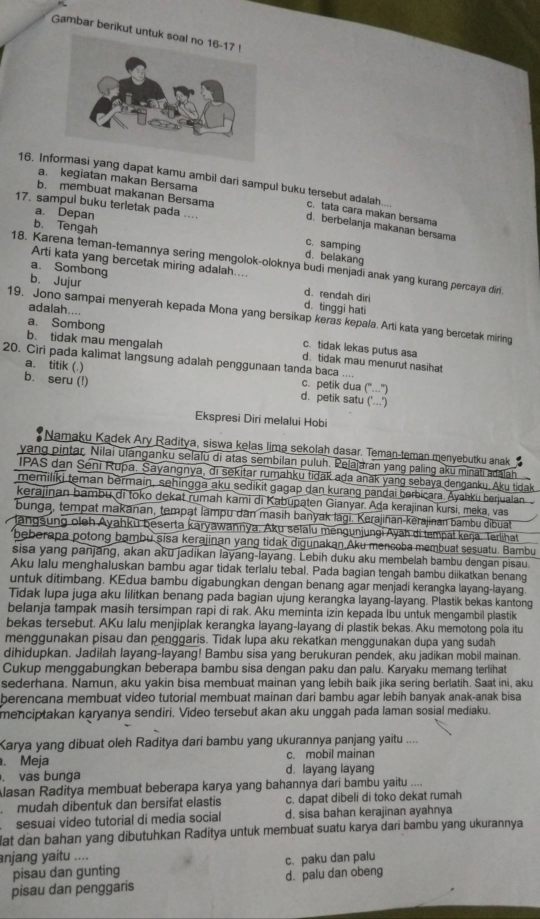 Gambar berikut u
a. kegiatan makan Bersama
16. Ing dapat kamu ambil dari sampul buku tersebut adalah...
b. membuat makanan Bersama
17. sampul buku terletak pada ....
a. Depan
c. tata cara makan bersama
b. Tengah
d. berbelanja makanan bersama
c. samping
d. belakang
Arti kata yang bercetak miring adalah....
18. Karena teman-temannya sering mengolok-oloknya budi menjadi anak yang kurang percaya diri
b. Jujur
a. Sombong d. rendah diri
d. tinggi hati
adalah....
19. Jono sampai menyerah kepada Mona yang bersikap keras kepala. Arti kata yang bercetak miring
a. Sombong c. tidak lekas putus asa
b. tidak mau mengalah d. tidak mau menurut nasihat
20. Ciri pada kalimat langsung adalah penggunaan tanda baca ....
a. titik (.) c. petik dua (''...')
b. seru (!) d. petik satu ('...')
Ekspresi Diri melalui Hobi
Namaku Kadek Ary Raditya, siswa kelas lima sekolah dasar. Teman-teman menyebutku anak 
yang pintar, Nilai ulanganku selalu di atas sembilan puluh. Pelajaran yang paling aku minati adalah
IPAS dan Séni Rupa. Sayangnya, di sekitar rumahku tidak ada anak yang sebaya denganku. Aku tidak
memiliki teman bermain, sehingga aku sedikit gagap dan kurang pandai berbicara. Ayahku berjualan
kerajinan bambu di toko dekat rumah kami di Kabupaten Gianyar. Ada kerajinan kursi, meka, vas
bunga, tempat makanan, tempạt lampu dân masih banyak lagi. Kerajiñan-kerajinan bambu dibuat
Jangsung oleh Ayahku beserta karyawannya, Aku selalu mengunjungi Ayah di tempał kerja. Terlihat
beberapa potong bambu sisa kerajinan yang tidak digunakan.Aku mencoba membuat sesuatu. Bambu
sisa yang panjang, akan aku jadikan layang-layang. Lebih duku aku membelah bambu dengan pisau.
Aku lalu menghaluskan bambu agar tidak terlalu tebal. Pada bagian tengah bambu diikatkan benang
untuk ditimbang. KEdua bambu digabungkan dengan benang agar menjadi kerangka layang-layang.
Tidak lupa juga aku lilitkan benang pada bagian ujung kerangka layang-layang. Plastik bekas kantong
belanja tampak masih tersimpan rapi di rak. Aku meminta izin kepada Ibu untuk mengambil plastik
bekas tersebut. AKu lalu menjiplak kerangka layang-layang di plastik bekas. Aku memotong pola itu
menggunakan pisau dan penggaris. Tidak lupa aku rekatkan menggunakan dupa yang sudah
dihidupkan. Jadilah layang-layang! Bambu sisa yang berukuran pendek, aku jadikan mobil mainan.
Cukup menggabungkan beberapa bambu sisa dengan paku dan palu. Karyaku memang terlihat
sederhana. Namun, aku yakin bisa membuat mainan yang lebih baik jika sering berlatih. Saat ini, aku
berencana membuat video tutorial membuat mainan dari bambu agar lebih banyak anak-anak bisa
menciptakan karyanya sendiri. Video tersebut akan aku unggah pada laman sosial mediaku.
Karya yang dibuat oleh Raditya dari bambu yang ukurannya panjang yaitu ....
. Meja c. mobil mainan
. vas bunga d. layang layang
Alasan Raditya membuat beberapa karya yang bahannya dari bambu yaitu ....
mudah dibentuk dan bersifat elastis c. dapat dibeli di toko dekat rumah
sesuai video tutorial di media social d. sisa bahan kerajinan ayahnya
lat dan bahan yang dibutuhkan Raditya untuk membuat suatu karya dari bambu yang ukurannya
anjang yaitu ....
pisau dan gunting c. paku dan palu
pisau dan penggaris d. palu dan obeng