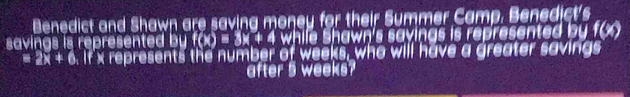 Benedict and Shawn are saving money for their Summer Camp. Benedict's 
savings is represented by f(x)=3x+4 while Shawn's savings is represented by 1(x)
equiv 2x+6. If x represents the number of weeks, who will have a greater savings 
after 5 weeks?