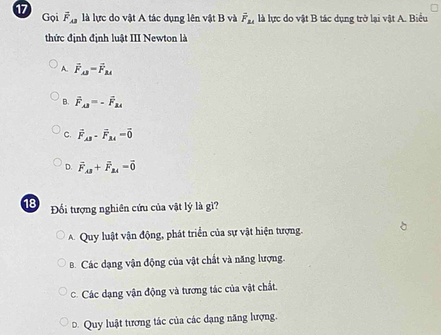 Gọi vector F_AB là lực do vật A tác dụng lên vật B và vector F_BA là lực do vật B tác dụng trở lại vật A. Biểu
thức định định luật III Newton là
A. vector F_AB=vector F_BA
B. vector F_AB=-vector F_BA
C. vector F_AB-vector F_BA=vector 0
D. vector F_AB+vector F_BA=vector 0
18 Đối tượng nghiên cứu của vật lý là gì?
A. Quy luật vận động, phát triển của sự vật hiện tượng.
B. Các dạng vận động của vật chất và năng lượng.
C. Các dạng vận động và tương tác của vật chất.
D. Quy luật tương tác của các dạng năng lượng.