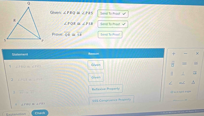 Given: ∠ PRQ≌ ∠ PRS Send To Proof
∠ PQR≌ ∠ PSR Send To Proof 
Prove: overline QR≌ overline SR Send To Proof 
Statement Reason + × 
1 ∠ PRQ≌ ∠ PRS
Given
 □ /□   = 
1 1 overline AB
2 ∠ PQR≌ 2∠ PSR Given 
/ m∠
3 overline RI≌ overline RP Reflexive Property 
I is a right angle
∠ PRQ≌ ∠ PRS SSS Congruence Property 
Explanation Check