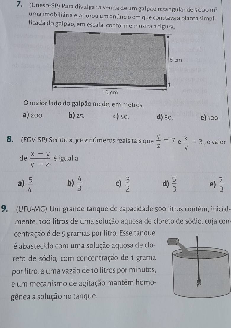 (Unesp-SP) Para divulgar a venda de um galpão retangular de 5000 m^2
uma imobiliária elaborou um anúncio em que constava a planta simpli-
ficada do galpão, em escala, conforme mostra a figura.
O maior lado do galpão mede, em metros,
a) 200. b) 25. c) 50. d) 80. e) 100.
8. (FGV-SP) Sendo x, y e z números reais tais que  y/z =7 e  x/y =3 , o valor
de  (x-y)/y-z  é igual a
a)  5/4   4/3  c)  3/2  d)  5/3  e)  7/3 
b)
9. (UFU-MG) Um grande tanque de capacidade 500 litros contém, inicial-
mente, 100 litros de uma solução aquosa de cloreto de sódio, cuja con-
centração é de 5 gramas por litro. Esse tanque
é abastecido com uma solução aquosa de clo-
reto de sódio, com concentração de 1 grama
por litro, a uma vazão de 10 litros por minutos,
e um mecanismo de agitação mantém homo-
gênea a solução no tanque.