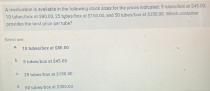 A medication is available in the following stock sizes for the prices indicated: 5 tubes/box at $45.00,
10 tubes/box at $80.00, 25 tybes/box at $150.00, and 50 tubes/box at $350.00. Which container
provides the best price per tube?
Select one:
a. 10 tubes/box at $80.00
b. 5 tubes/box at $45.00
c 25 tubes/box at $150.00
d. 50 tubes/box at $350.00