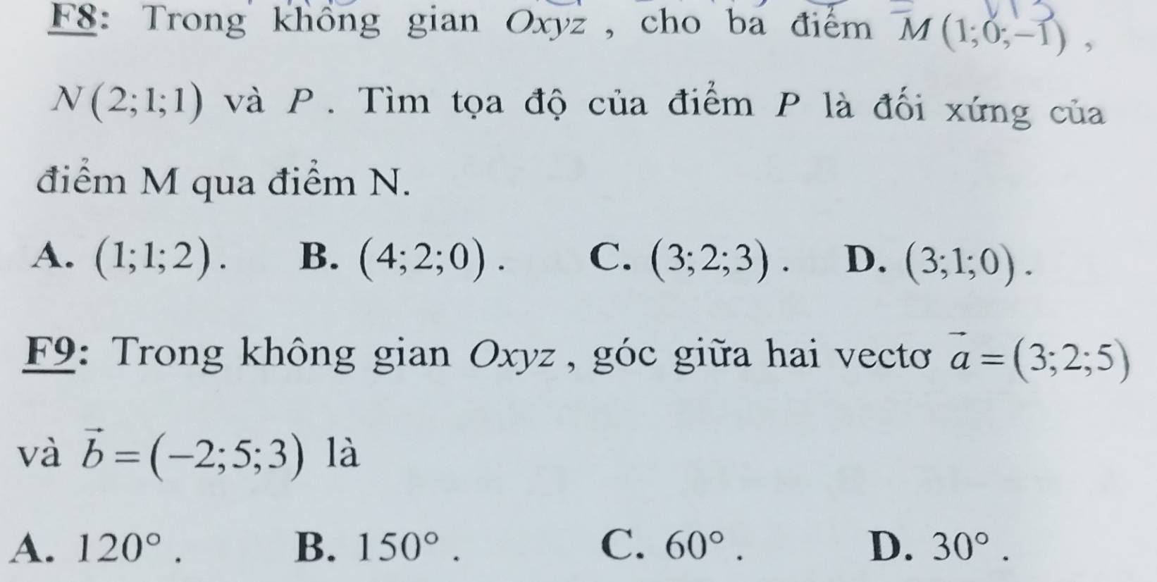 F8: Trong khổng gian Oxyz , cho ba điểm 7 M(1;0;-1),
N(2;1;1) và P. Tìm tọa độ của điểm P là đối xứng của
điểm M qua điểm N.
A. (1;1;2). B. (4;2;0). C. (3;2;3). D. (3;1;0). 
F9: Trong không gian Oxyz , góc giữa hai vectoơ vector a=(3;2;5)
và vector b=(-2;5;3) là
A. 120°. B. 150°. C. 60°. D. 30°.