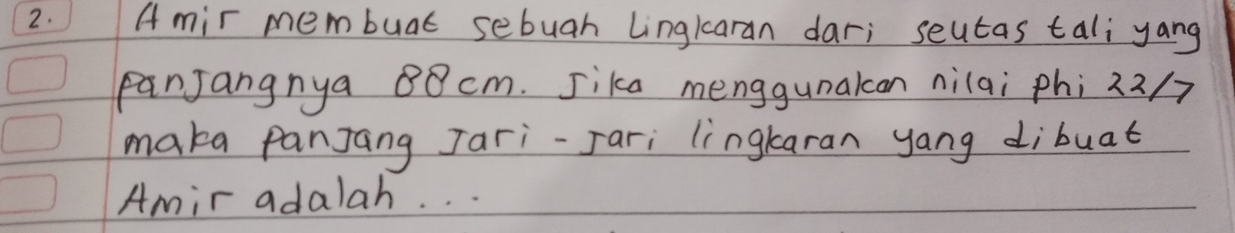 Amir membuat sebuah Lingkaran dar; seutas tali yang 
panJangnya 80 cm. Sika menggunakcan nilai phi 22/7
maka panJang Jari-Jari lingkaran yang dibuat 
Amir adalah. . .