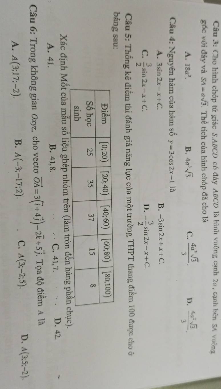 Cho hình chóp tứ giác S.ABCD có đáy ABCD là hình vuông cạnh 2a, cạnh bên SA vuông
góc với đáy và SA=asqrt(3) T Thể tích của hình chóp đã cho là
A. 18a^3. B. 4a^3sqrt(3). C.  4a^3sqrt(3)/3 . D.  4a^2sqrt(3)/3 .
Câu 4: Nguyên hàm của hàm số y=3cos 2x-11a
A. 3sin 2x-x+C. B. -3sin 2x+x+C.
C.  3/2 sin 2x-x+C. - 3/2 sin 2x-x+C.
D.
Câu 5: Thống kê điểm thi đánh giá năng lực của một trường THPT thang điểm 100 được cho ở
bảng sau:
Xác định Mốt của mẫu số liệu ghép nhóm trên (làm tròn đến hàng phần ch).
A. 41. B. 41,8.
C. 41,7. D. 42.
Câu 6: Trong không gian Oxyz, cho vecto vector OA=3(vector i+4vector j)-2vector k+5vector j. Tọa độ điểm A là
D.
B.
A. A(3;17;-2). A(-3;-17;2).
C. A(3;-2;5). A(3;5;-2).