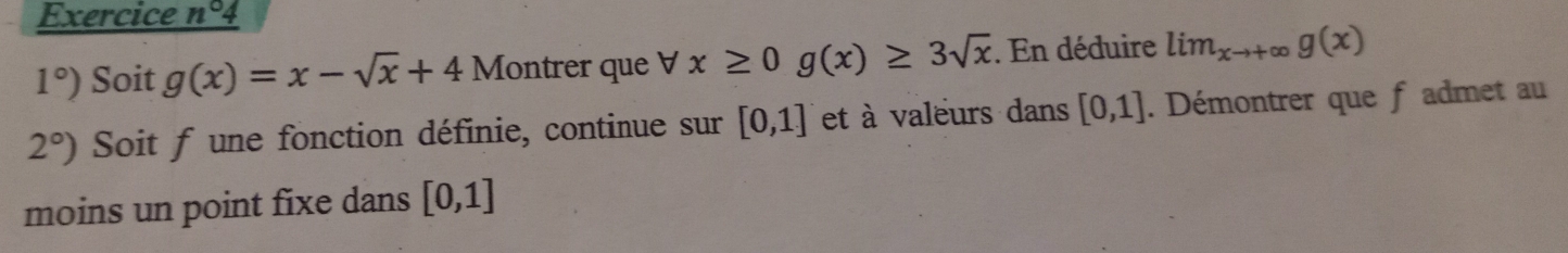 Exercice n°
1°) Soit g(x)=x-sqrt(x)+4 Montrer que forall x≥ 0g(x)≥ 3sqrt(x). En déduire lim_xto +∈fty g(x)
2°) Soit f une fonction définie, continue sur [0,1] et à valeurs dans [0,1]. Démontrer que fadmet au 
moins un point fixe dans [0,1]