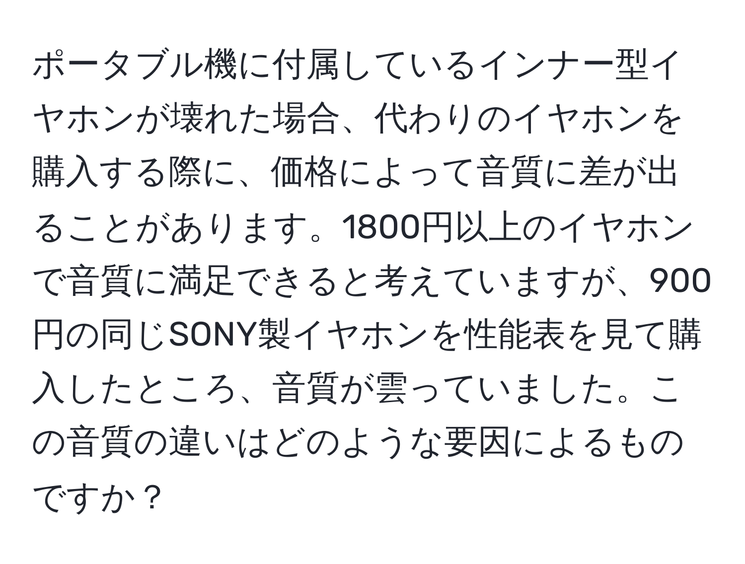 ポータブル機に付属しているインナー型イヤホンが壊れた場合、代わりのイヤホンを購入する際に、価格によって音質に差が出ることがあります。1800円以上のイヤホンで音質に満足できると考えていますが、900円の同じSONY製イヤホンを性能表を見て購入したところ、音質が雲っていました。この音質の違いはどのような要因によるものですか？