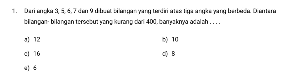 Dari angka 3, 5, 6, 7 dan 9 dibuat bilangan yang terdiri atas tiga angka yang berbeda. Diantara
bilangan- bilangan tersebut yang kurang dari 400, banyaknya adalah . . . .
a) 12 b) 10
c) 16 d) 8
e) 6