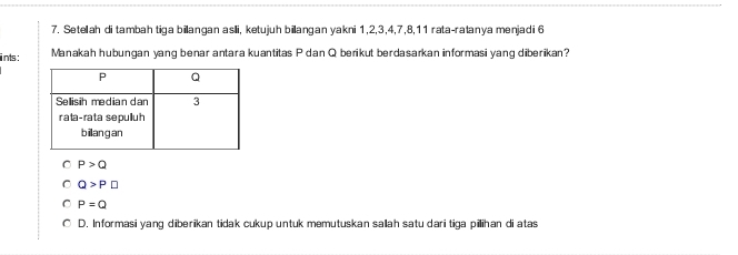 Setellah di tambah tiga billangan aslli, ketujuh billangan yakni 1, 2, 3, 4, 7, 8, 11 rata-ratanya menjadi 6
ints : Manakah hubungan yang benar antara kuantitas P dan Q berikut berdasarkan informasi yang diberikan?
P>Q
Q>P□
P=Q
D. Informasi yang diberikan tidak cukup untuk memutuskan salah satu dari tiga piihan di atas