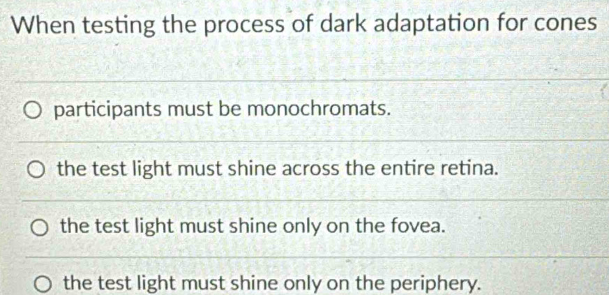 When testing the process of dark adaptation for cones
participants must be monochromats.
the test light must shine across the entire retina.
the test light must shine only on the fovea.
the test light must shine only on the periphery.