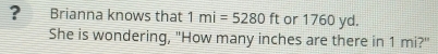 ? Brianna knows that 1mi=5280ft or 1760 yd. 
She is wondering, "How many inches are there in 1 mi?"