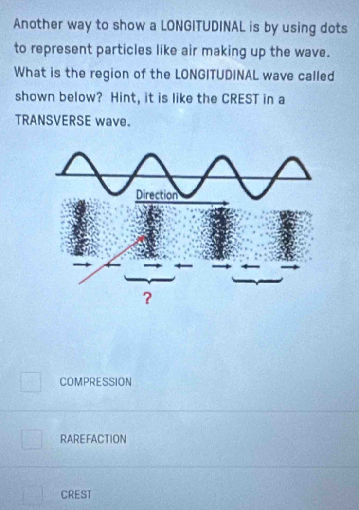 Another way to show a LONGITUDINAL is by using dots
to represent particles like air making up the wave.
What is the region of the LONGITUDINAL wave called
shown below? Hint, it is like the CREST in a
TRANSVERSE wave.
COMPRESSION
RAREFACTION
crest