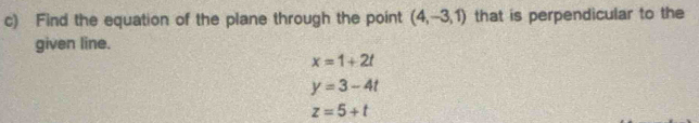 Find the equation of the plane through the point (4,-3,1) that is perpendicular to the
given line.
x=1+2t
y=3-4t
z=5+t