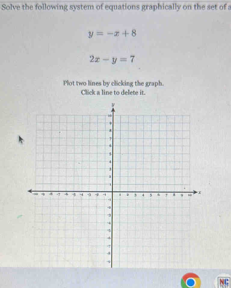 Solve the following system of equations graphically on the set of a
y=-x+8
2x-y=7
Plot two lines by clicking the graph.
Click a line to delete it.