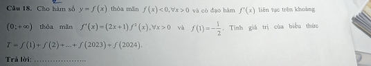 Cho hàm số y=f(x) thỏa mān f(x)<0</tex>, forall x>0 và có đạo hàm f'(x) liên tục trên khoảng
(0;+∈fty ) thỏa mãn f'(x)=(2x+1)f^2(x), forall x>0 và f(1)=- 1/2 . Tính giá trị của biểu thức
T=f(1)+f(2)+...+f(2023)+f(2024). 
Trả lời:_