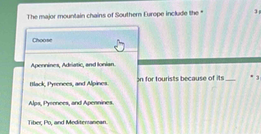 The major mountain chains of Southern Europe include the * 3 
Choose
Apennines, Adriatic, and Ionian.
Black, Pyrenees, and Alpines. on for tourists because of its_
3
Alps, Pyrenees, and Apennines.
Tiber, Po, and Mediterranean.