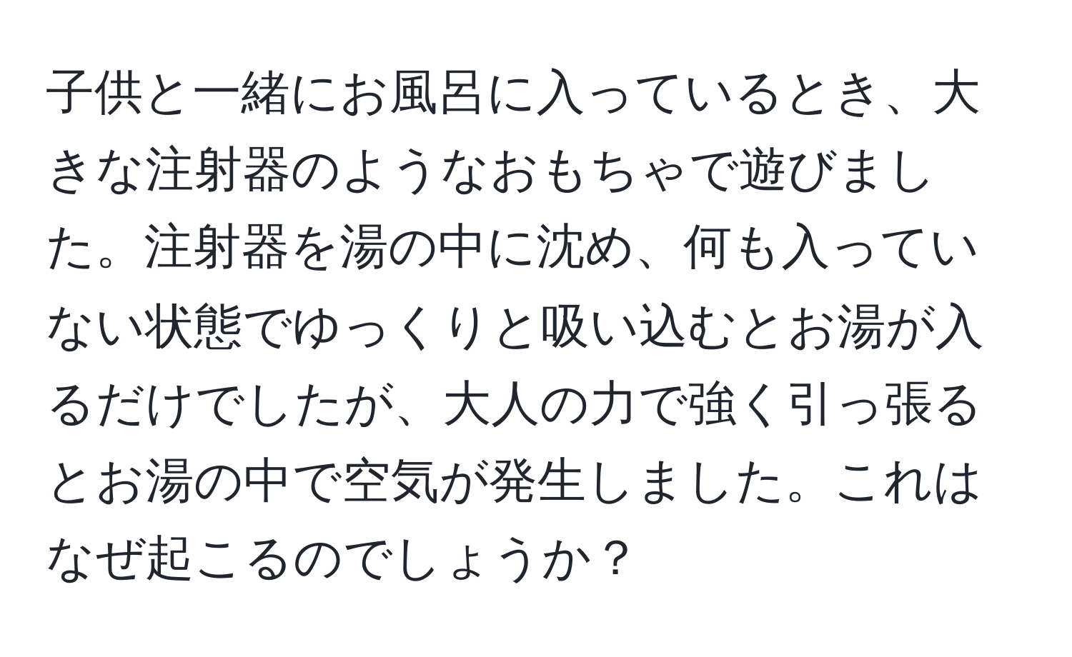 子供と一緒にお風呂に入っているとき、大きな注射器のようなおもちゃで遊びました。注射器を湯の中に沈め、何も入っていない状態でゆっくりと吸い込むとお湯が入るだけでしたが、大人の力で強く引っ張るとお湯の中で空気が発生しました。これはなぜ起こるのでしょうか？