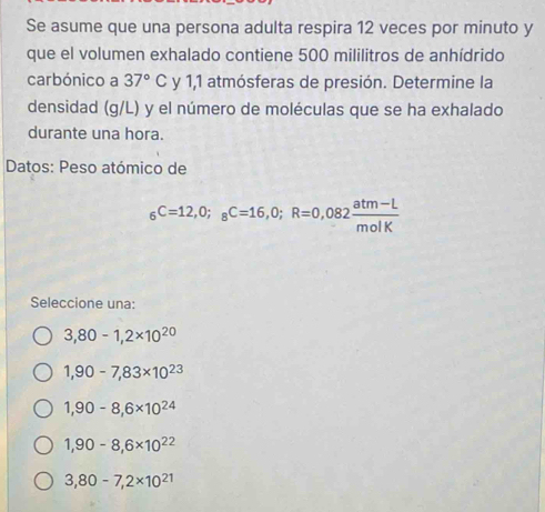 Se asume que una persona adulta respira 12 veces por minuto y
que el volumen exhalado contiene 500 mililitros de anhídrido
carbónico a 37°C y 1,1 atmósferas de presión. Determine la
densidad (g/L) y el número de moléculas que se ha exhalado
durante una hora.
Datos: Peso atómico de
_6C=12,O;_8C=16,0; R=0,082 (atm-L)/molK 
Seleccione una:
3,80-1,2* 10^(20)
1,90-7,83* 10^(23)
1,90-8,6* 10^(24)
1,90-8, 6* 10^(22)
3,80-7, 2* 10^(21)