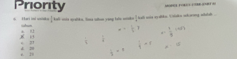 Priority
MODUL FOKUS UTBK-SNBT 01
6. Hari ìni usiaku  1/3  kali usia ayahku. lima tahun yang falu usiaku  1/4  kali usia ayahku. Usiaku sekarang adalah ...
tahun.
a. 12
X. 15
c. 27
d. 20
e. 21