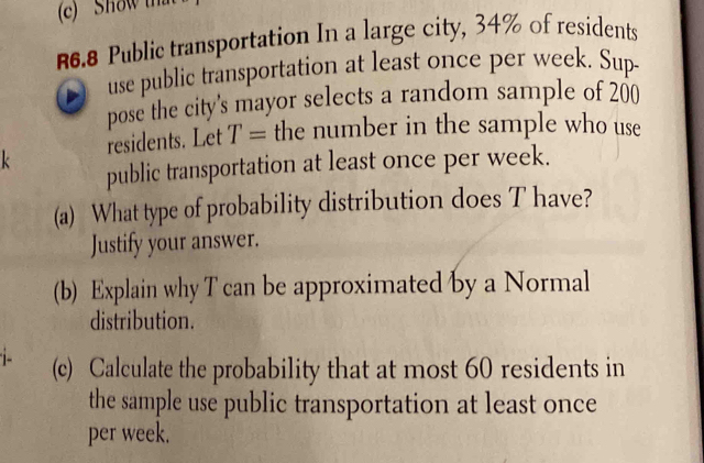 ' Show than
R6.8 Public transportation In a large city, 34% of residents 
use public transportation at least once per week. Sup- 
pose the city's mayor selects a random sample of 200
k residents. Let T= the number in the sample who use 
public transportation at least once per week. 
(a) What type of probability distribution does T have? 
Justify your answer. 
(b) Explain why T can be approximated by a Normal 
distribution. 
(c) Calculate the probability that at most 60 residents in 
the sample use public transportation at least once 
per week.