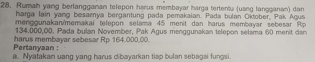 Rumah yang berlangganan telepon harus membayar harga tertentu (uang langganan) dan 
harga lain yang besarnya bergantung pada pemakaian. Pada bulan Oktober, Pak Agus 
menggunakan/memakai telepon selama 45 menit dan harus membayar sebesar Rp
134.000,00. Pada bulan November, Pak Agus menggunakan telepon selama 60 menit dan 
harus membayar sebesar Rp 164.000,00. 
Pertanyaan : 
a. Nyatakan uang yang harus dibayarkan tiap bulan sebagai fungsi.