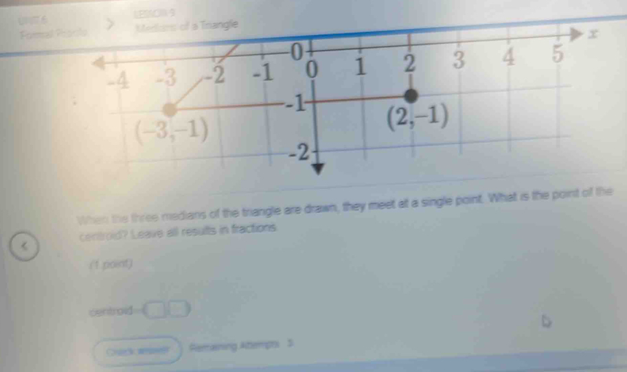 LESAOM 9 
Formal Procls Mediars of a Trangle
x
0
-4 -3 -2 -1 0 1 2 3 4 5
-1
(-3,-1)
(2,-1)
-2
When the three medians of the triangle are drawn, they meet at a single point. What is the point of the 
< centroid? Leave all results in fractions 
(1 point) 
centroid  -□ □
Remaining Attemprs S