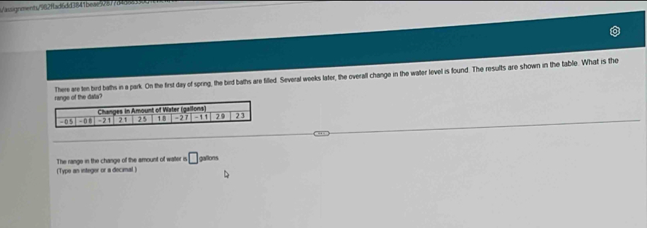 assiqgnments/982ffad6dd3841beae92877d4d88330d 
There are ten bird baths in a park. On the first day of spring, the bird baths are filled Several weeks later, the overall change in the water level is found. The results are shown in the table. What is the 
f the data? 
The range in the change of the amount of water is □ gallons
(Type an integer or a decimal.)