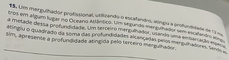 Um mergulhador profissional, utilizando o escafandro, atingiu a profundidade de 12 me 
tros em algum lugar no Oceano Atlântico. Um segundo mergulhador sem escafandro ating 
a metade dessa profundidade. Um terceiro mergulhador, usando uma embarcação especia 
_atingiu o quadrado da soma das profundidades alcançadas pelos mergulhadores. Sendo as 
sim, apresente a profundidade atingida pelo terceiro mergulhador.