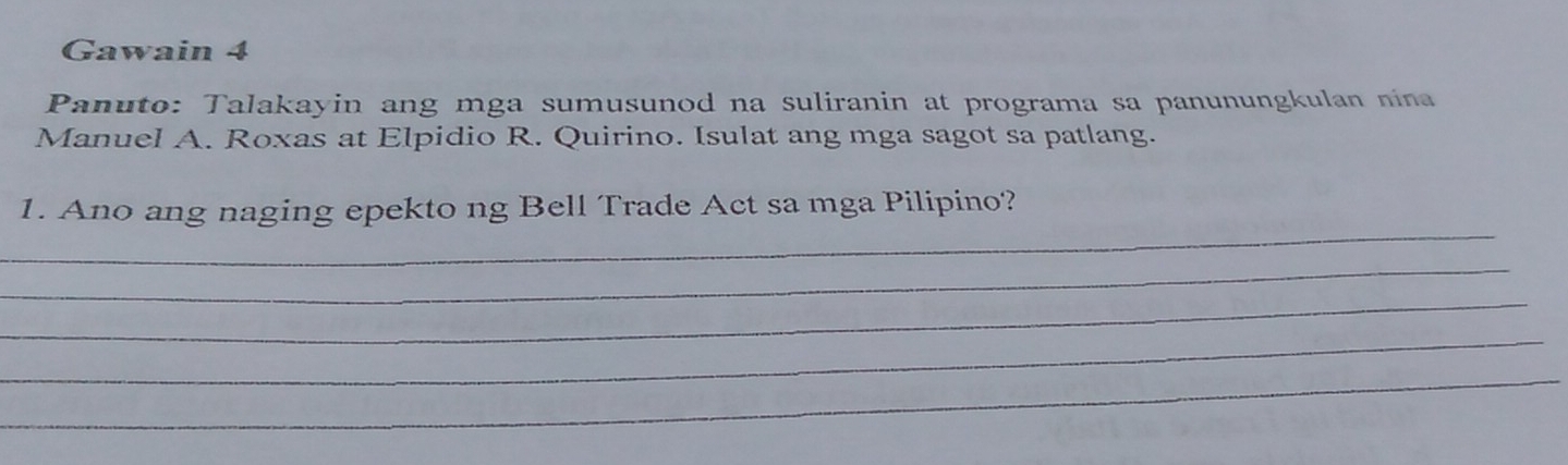 Gawain 4 
Panuto: Talakayin ang mga sumusunod na suliranin at programa sa panunungkulan nina 
Manuel A. Roxas at Elpidio R. Quirino. Isulat ang mga sagot sa patlang. 
_ 
1. Ano ang naging epekto ng Bell Trade Act sa mga Pilipino? 
_ 
_ 
_ 
_