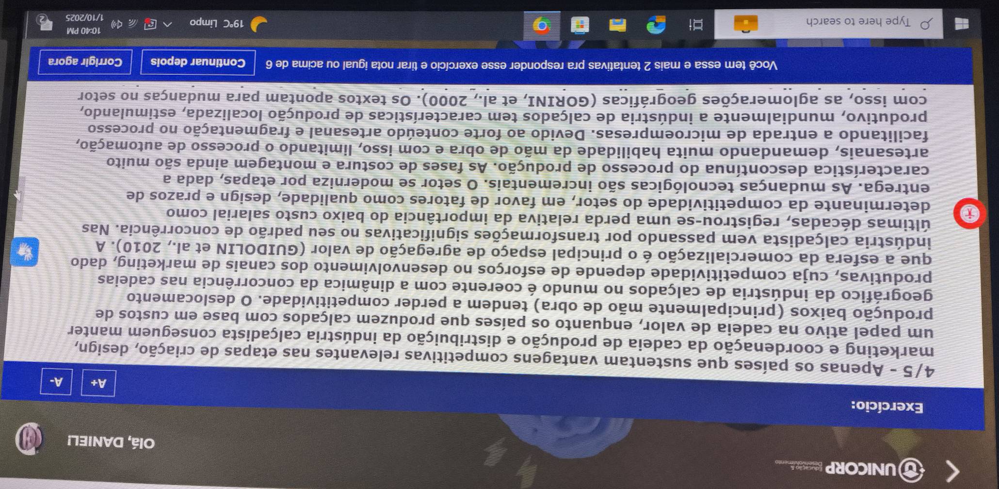 UNICORP NSL Olá, DANIEL!
Exercício:
A+ A-
4/5 - Apenas os países que sustentam vantagens competitivas relevantes nas etapas de criação, design,
marketing e coordenação da cadeia de produção e distribuição da indústria calçadista conseguem manter
um papel ativo na cadeia de valor, enquanto os países que produzem calçados com base em custos de
produção baixos (principalmente mão de obra) tendem a perder competitividade. O deslocamento
geográfico da indústria de calçados no mundo é coerente com a dinâmica da concorrência nas cadeias
produtivas, cuja competitividade depende de esforços no desenvolvimento dos canais de marketing, dado
que a esfera da comercialização é o principal espaço de agregação de valor (GUIDOLIN et al., 2010). A
indústria calçadista vem passando por transformações significativas no seu padrão de concorrência. Nas
últimas décadas, registrou-se uma perda relativa da importância do baixo custo salarial como
determinante da competitividade do setor, em favor de fatores como qualidade, design e prazos de
entrega. As mudanças tecnológicas são incrementais. O setor se moderniza por etapas, dada a
característica descontínua do processo de produção. As fases de costura e montagem ainda são muito
artesanais, demandando muita habilidade da mão de obra e com isso, limitando o processo de automação,
facilitando a entrada de microempresas. Devido ao forte conteúdo artesanal e fragmentação no processo
produtivo, mundialmente a indústria de calçados tem características de produção localizada, estimulando,
com isso, as aglomerações geográficas (GORINI, et al., 2000). Os textos apontam para mudanças no setor
Você tem essa e mais 2 tentativas pra responder esse exercício e tirar nota igual ou acima de 6 Continuar depois Corrigir agora
10:40 PM
19°
Type here to search C Limpo 1/10/2025