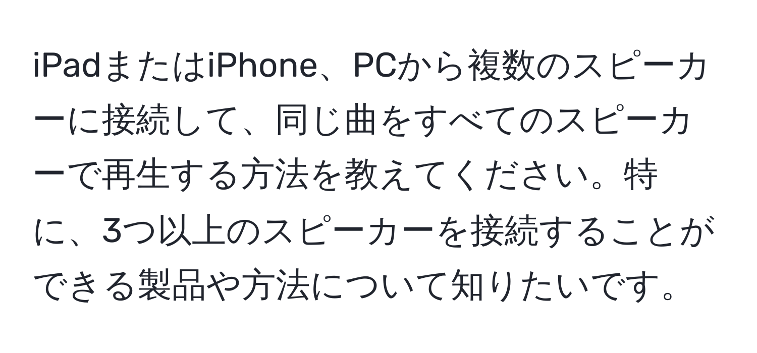 iPadまたはiPhone、PCから複数のスピーカーに接続して、同じ曲をすべてのスピーカーで再生する方法を教えてください。特に、3つ以上のスピーカーを接続することができる製品や方法について知りたいです。