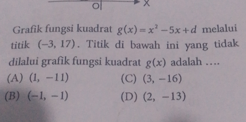 Grafik fungsi kuadrat g(x)=x^2-5x+d melalui
titik (-3,17). Titik di bawah ini yang tidak
dilalui grafik fungsi kuadrat g(x) adalah …
(A) (1,-11) (C) (3,-16)
(B) (-1,-1) (D) (2,-13)