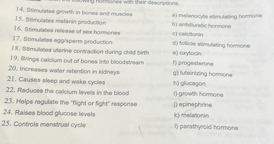 uilowing hormones with their descriptions.
14. Stimulates growth in bones and muscles a) melanocyte stimulating hormone
15. Stimulates melanin production b) antidiuretic hormone
16. Stimulates release of sex hormones c) calcitonin
17. Stimulates egg/sperm production d) follicle stimulating hormone
18. Stimulates uterine contraction during child birth e) oxytocin
19. Brings calcium out of bones into bloodstream f) progesterone
20. Increases water retention in kidneys g) luteinizing hormone
21. Causes sleep and wake cycles h) glucagon
22. Reduces the calcium levels in the blood i) growth hormone
23. Helps regulate the “flight or fight” response j) epinephrine
24. Raises blood glucose levels k) melatonin
25. Controls menstrual cycle I) parathyroid hormone