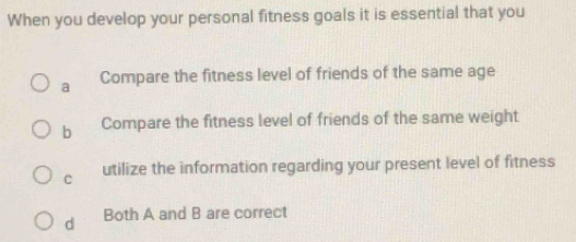 When you develop your personal fitness goals it is essential that you
a Compare the fitness level of friends of the same age
b Compare the fitness level of friends of the same weight
C utilize the information regarding your present level of fitness
d Both A and B are correct