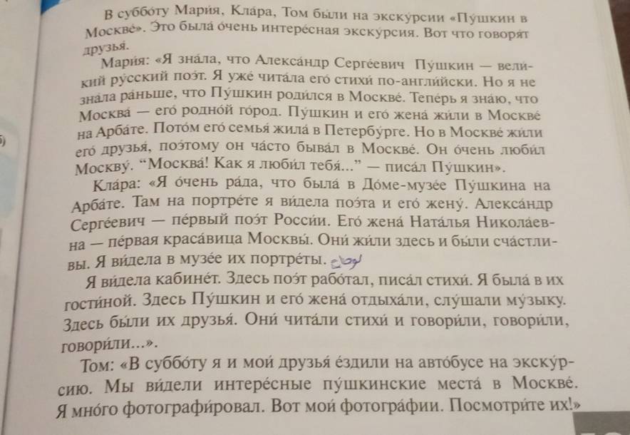 Β суббότу Марήя, Κлара, Τοм былιи на экскурсии κΠушικиη в
Μοсквέ». Этο быыа όчень иηтерέсная экскурсия. Вοт чтο говоря
1ру3bя.
Марήя: κЯзнала, чτο Алексанлр Сергέевич Πушιкиη ← вели-
κий русский ποότ. Я ужό чиτάла егό стихή πο-англήйски. Но я не
знаτа раныше, чτο Πύшικиη рοлήιся в Москвέ. Теπέрья знаю, чτο
Μοсква ー егό рοлηόйαΒгόрοде Πушικиη и егό жена жήιιи в Москвέ
на Αρбάτе. Ποτόм егό семыя жиιά в Петербύрге. Но в Μосквέ κήτи
егό лрузыя, ποόтому он чάстο бывал в Москвé. Оη όчень лοбήл
Москву. “Москва! Какялюοбήι тебή...” — писал Πушιкин».
Κιάра: κЯ όчень рάла, чτο быιла в Дόмеαмузέе Πушικина на
Αρбάτе. Τам на ποрτрέτе я вήлела ποότаи егό жену. Алеκсанлр
Ceргέевич ← πέрвый ποόт Ρоссии. Εгό жена Натάлья Николаев-
Ηа ← πέρвая κрасάвица Москвы. Оηή κήли злесь и быιи счάстли-
вы. Я вилелав музέе их портрέты. eloy
¶ вήлела κабиηότ. злесь ποότ рабότал, πисάл стихή. Ябыίιά в их
гостήной. злесь Πушеικиη и егό женά οτлыхάлиη слушιали музыку.
3лесь быίτи их друзыή. Оηή чиτάли сτихή и говорήли, говорήли,
говорήτи…».
Τoм: «В суббότу я и мοή друзыя ездиπи на автόбусе на экскύр-
сию. Мы вήлели иηтерέсηые πύшкинские места в Москвé.
¶ мнόгο фοтοграфήровал. Вοτ моή фοτοграфии. Посмοτрήτе иχ!