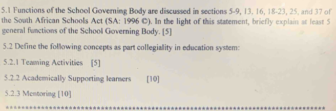 5.1 Functions of the School Governing Body are discussed in sections 5-9, 13, 16, 18 - 23, 25, and 37 of 
the South African Schools Act (SA: 1996 ©). In the light of this statement, briefly explain at least 5
general functions of the School Governing Body. [5] 
5.2 Define the following concepts as part collegiality in education system: 
5.2.1 Teaming Activities [5] 
5.2.2 Academically Supporting learners [10] 
5.2.3 Mentoring [10] 
* * * * * * * **