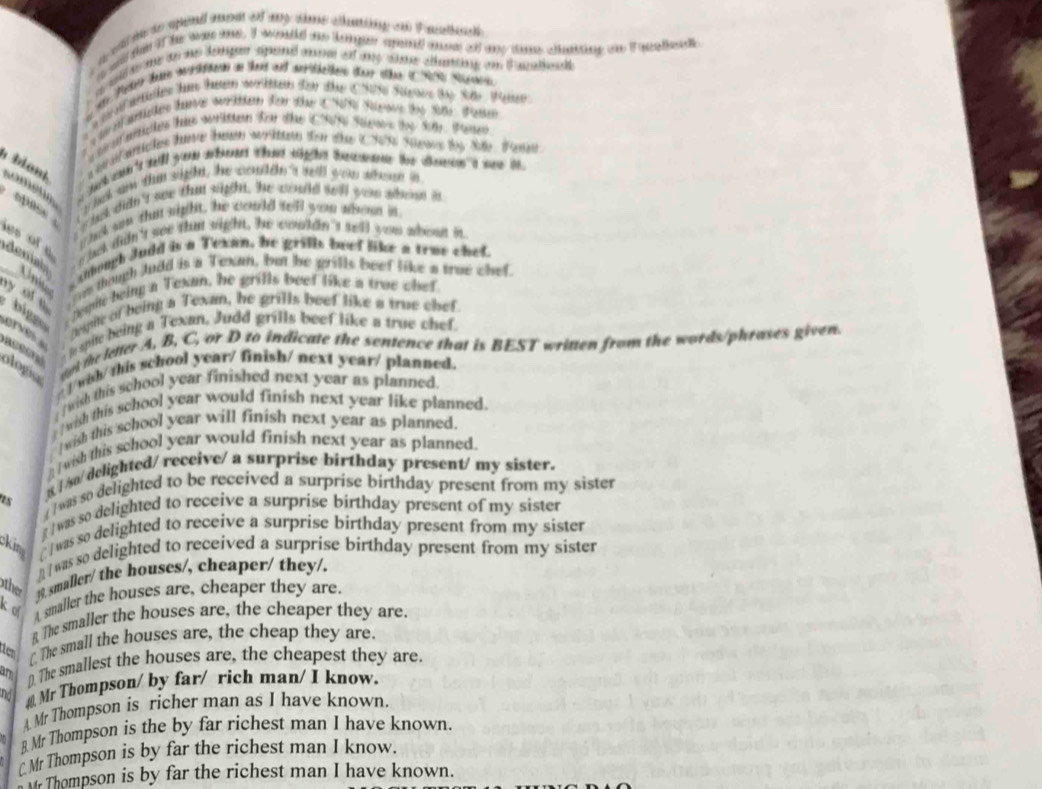 a wl m to apond mom of ay tme chanting an Fanthscl 
a and ten if he was was. It wouuld me lger sperd mom o ay tae cunting on i nentnalk 
wl s e to he datgen spond mom of ay wme canting on t atho .
ancles h te soriten for the C95 Syes the Sy Wen
blont.
a isr anartles tare ten worika tom ohe 1305 Seaus ty Sae. Waer
w hck didn't see that sight , 'he would tell yeu shom in
épase  s of e shek didn't see thu sight, he couldn't sell you about in
a chck son thit sight, he could tell you aboon in.
deniat
Codough Judd is a Texan, he grills beef like a true chef.
Uniter  m though Judd is a Texan, but he grills beef like a trae chef.
biggo . Despie being a Texan, he grills beef like a true chef
y of e
erés
espite of being a Texan, he grills beef like a true chef
aceon   spite being a Texan, Judd grills beef like a true chef
ologic   l the letter A, B, C, or D to indicate the sentence that is BEST written from the words/phrases given.
wih/ this school year/ finish/ next year/ planned.
wish this school year finished next year as planned
wish this school year would finish next year like planned.
I wish this school year will finish next year as planned.
I wish this school year would finish next year as planned.
8 | /so/ delighted/ receive/ a surprise birthday present/ my sister.
us   was so delighted to be received a surprise birthday present from my sister
g / was so delighted to receive a surprise birthday present of my sister
kin [ ] was so delighted to receive a surprise birthday present from my sister
 | was so delighted to received a surprise birthday present from my sister
other . smaller/ the houses/, cheaper/ they/.
k o  smaller the houses are, cheaper they are.
R The smaller the houses are, the cheaper they are.
tten C The small the houses are, the cheap they are.
am D). The smallest the houses are, the cheapest they are.
nd ⊥ Mr Thompson/ by far/ rich man/ I know.
Mr Thompson is richer man as I have known.
B Mr Thompson is the by far richest man I have known.
△ Mr Thompson is by far the richest man I know.
Thompson is by far the richest man I have known.