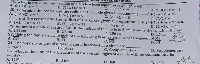 What is the center and radius of a circle whose equation is x^2+y^2=64 ?
A. C:(0,0), r=8 B. C:(1,1), r=8 C. C: (1,1), r=-8 D. C: (0,0), r=-8
20. Determine the center and the radius of the circle given the equation (x-2)^2+(y-2)^2=25.
A. (-2,-2); r=5 B. (-2,4); r=5 C. (2,-4); r=5 D. (2,2) ;r=5
21. Find the center and the radius of the circle given the equation x^2+y^2+10x+4y-92=0.
A. (-5,-2); r=11 B. (5,-2); r=11 C. (5,2); r=11 D. (5,-2); r=11
22. An arc of a circle measures 30°. If the radius of the circle is 5 cm, what is the length of the arc?
A. 2.62 cm B. 2.3 cm C. 1.86 cm
23. Using the figure below, which of the following is an external secant segment of M? D. 1.5 cm
A. overline CO
B. overline TI
C. overline NO D. overline NI
24. The opposite angles of a quadrilateral inscribed in a circle are _.
A. right B. obtuse C. Complementary D. Supplementary
25. What is the sum of the measures of the central angles of a circle with no common interior
points?
E R
A. 120° B. 240° C. 360°
76
D. 480° P s