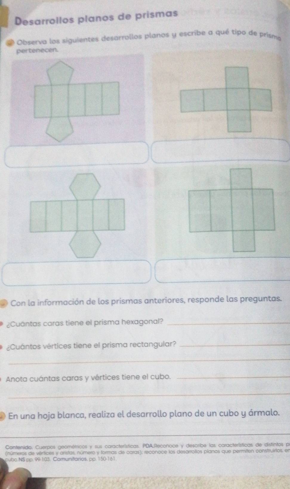 Desarrollos planos de prismas 
Observa los siguientes desarrollos planos y escribe a qué tipo de prisma 
Con la información de los prismas anteriores, responde las preguntas. 
¿Cuántas caras tiene el prisma hexagonal?_ 
¿Cuántos vértices tiene el prisma rectangular?_ 
_ 
Anota cuántas caras y vértices tiene el cubo._ 
_ 
En una hoja blanca, realiza el desarrollo plano de un cubo y ármalo. 
_ 
Contenido. Cuerpos geométricos y sus características. PDA,Reconoce y describe las características de distintos pr 
(números de vértices y aristas, número y formas de caras); reconoce los desarrollos planos que permiten construirlos, en 
ubo.NS pp. 99-103. Comunitarios. pp. 150-161.