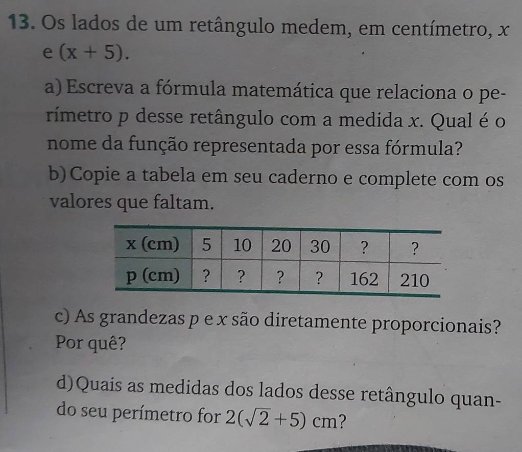 Os lados de um retângulo medem, em centímetro, x
e (x+5). 
a) Escreva a fórmula matemática que relaciona o pe- 
rímetro p desse retângulo com a medida x. Qual é o 
nome da função representada por essa fórmula? 
b)Copie a tabela em seu caderno e complete com os 
valores que faltam. 
c) As grandezas p e x são diretamente proporcionais? 
Por quê? 
d)Quais as medidas dos lados desse retângulo quan- 
do seu perímetro for 2(sqrt(2)+5)cm 2