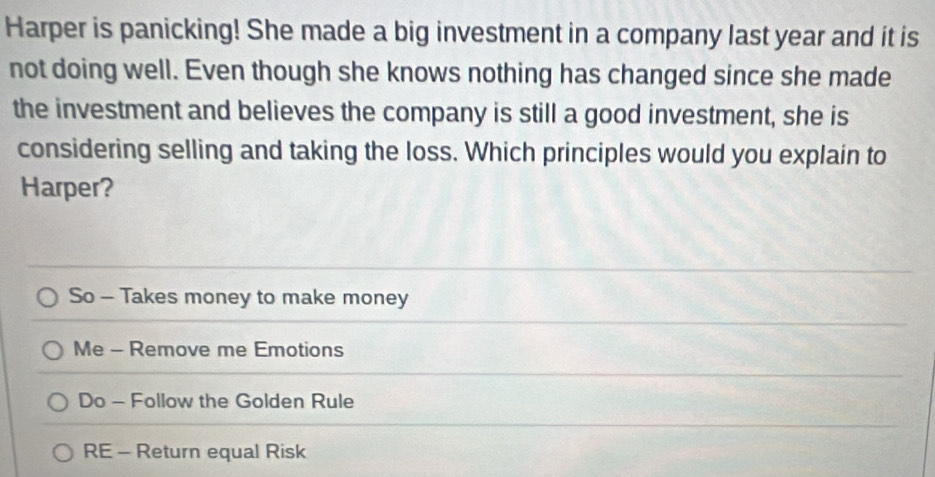 Harper is panicking! She made a big investment in a company last year and it is
not doing well. Even though she knows nothing has changed since she made
the investment and believes the company is still a good investment, she is
considering selling and taking the loss. Which principles would you explain to
Harper?
So - Takes money to make money
Me - Remove me Emotions
Do - Follow the Golden Rule
RE - Return equal Risk