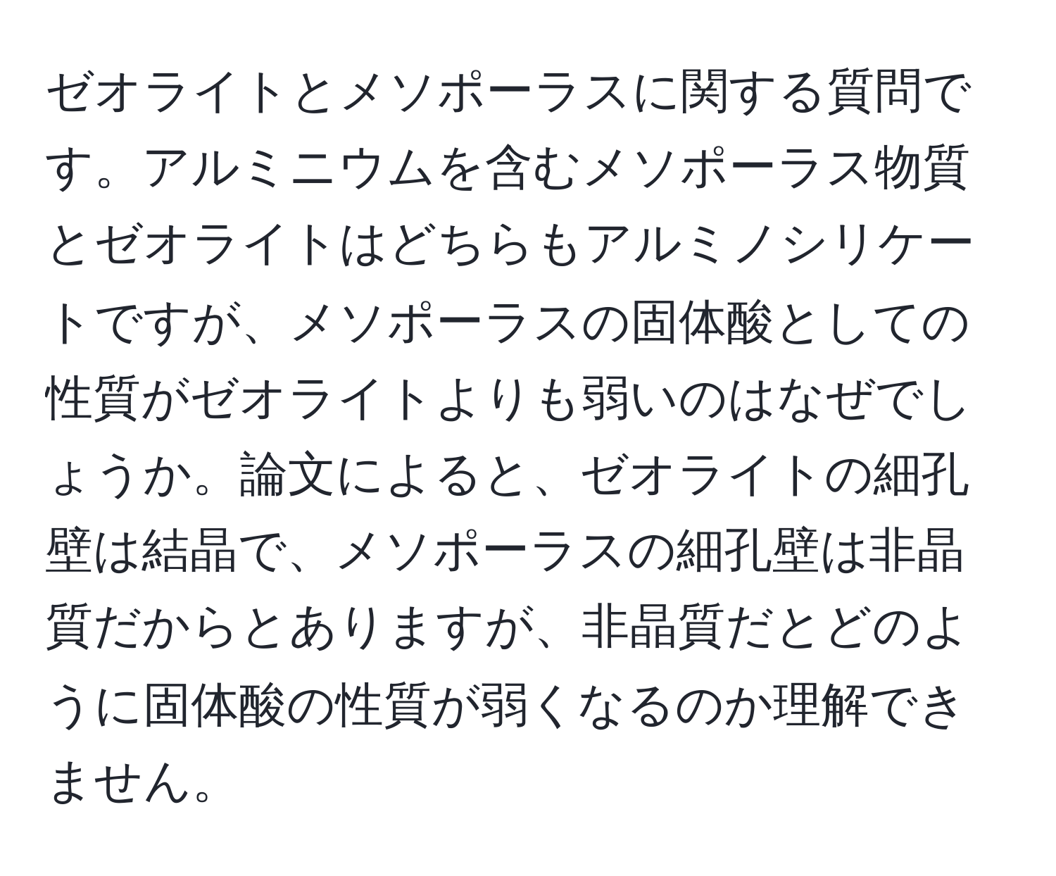 ゼオライトとメソポーラスに関する質問です。アルミニウムを含むメソポーラス物質とゼオライトはどちらもアルミノシリケートですが、メソポーラスの固体酸としての性質がゼオライトよりも弱いのはなぜでしょうか。論文によると、ゼオライトの細孔壁は結晶で、メソポーラスの細孔壁は非晶質だからとありますが、非晶質だとどのように固体酸の性質が弱くなるのか理解できません。