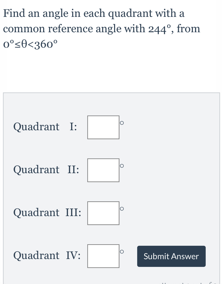 Find an angle in each quadrant with a
common reference angle with 244° , from
0°≤ θ <360°
Quadrant I: 
Quadrant II: □°
Quadrant III: □°
Quadrant IV: □° Submit Answer