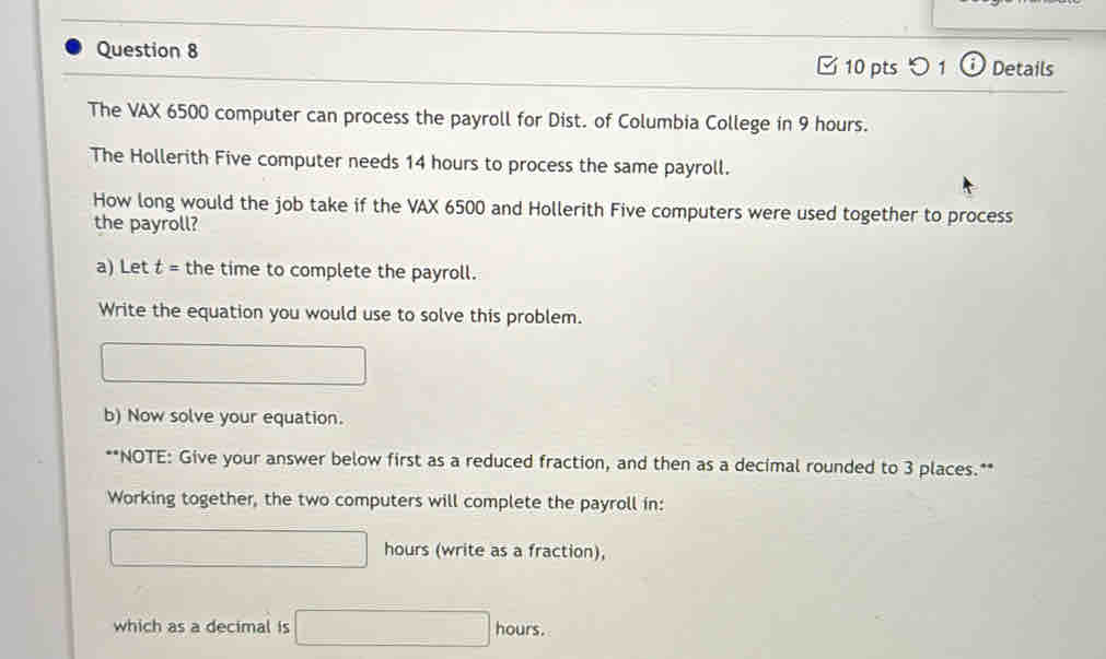 □ 10 pts 1 a Details 
The VAX 6500 computer can process the payroll for Dist. of Columbia College in 9 hours. 
The Hollerith Five computer needs 14 hours to process the same payroll. 
How long would the job take if the VAX 6500 and Hollerith Five computers were used together to process 
the payroll? 
a) Let t = the time to complete the payroll. 
Write the equation you would use to solve this problem. 
b) Now solve your equation. 
**NOTE: Give your answer below first as a reduced fraction, and then as a decimal rounded to 3 places.** 
Working together, the two computers will complete the payroll in:
hours (write as a fraction), 
which as a decimal is hours.