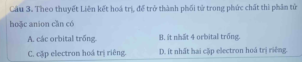 Theo thuyết Liên kết hoá trị, để trở thành phối tử trong phức chất thì phân tử
hoặc anion cần có
A. các orbital trống. B. ít nhất 4 orbital trống.
C. cặp electron hoá trị riêng. D. ít nhất hai cặp electron hoá trị riêng.