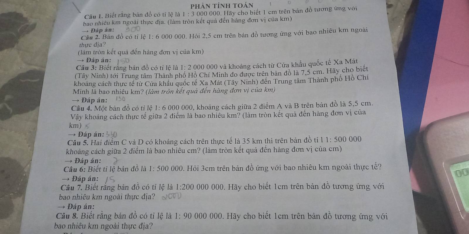 phản tính toán
Câu 1. Biết rằng bản đồ có tỉ lệ là 1:3 000 000. Hãy cho biết 1 cm trên bản đồ tương ứng với
bao nhiêu km ngoài thực địa. (làm tròn kết quả đến hàng đơn vị của km)
→ Đáp án:
Câu 2. Bản đồ có tỉ lệ 1:6 000 000. Hỏi 2,5 cm trên bản đồ tương ứng với bao nhiêu km ngoài
thực địa?
(làm tròn kết quả đến hàng đơn vị của km)
→ Đáp án:
Câu 3: Biết rằng bản đồ có tỉ lệ là 1: 2 000 000 và khoảng cách từ Cửa khẩu quốc tế Xa Mát
(Tây Ninh) tới Trung tâm Thành phố Hồ Chí Minh đo được trên bản đồ là 7,5 cm. Hãy cho biết
khoảng cách thực tế từ Cửa khẩu quốc tế Xa Mát (Tây Ninh) đến Trung tâm Thành phố Hồ Chí
Minh là bao nhiêu km? (làm tròn kết quả đến hàng đơn vị của km)
→ Đáp án:
Câu 4. Một bản đồ có tỉ lệ 1: 6 000 000, khoảng cách giữa 2 điểm A và B trên bản đồ là 5,5 cm.
Vậy khoảng cách thực tế giữa 2 điểm là bao nhiêu km? (làm tròn kết quả đến hàng đơn vị của
km)
→ Đáp án:
Câu 5. Hai điểm C và D có khoảng cách trên thực tế là 35 km thì trên bản đồ tiỉ 11:500000
khoảng cách giữa 2 điểm là bao nhiêu cm? (làm tròn kết quả đến hàng đơn vị của cm)
→ Đáp án:
Câu 6: Biết tỉ lệ bản đồ là 1:500000 0. Hỏi 3cm trên bản đồ ứng với bao nhiêu km ngoài thực tế?
00
→ Đáp án:
Câu 7. Biết rằng bản đồ có tỉ lệ là 1:200 000 000. Hãy cho biết 1cm trên bản đồ tương ứng với
bao nhiêu km ngoài thực địa?
→ Đáp án:
Câu 8. Biết rằng bản đồ có tỉ lệ là 1:90 000 000. Hãy cho biết 1cm trên bản đồ tương ứng với
bao nhiêu km ngoài thực địa?