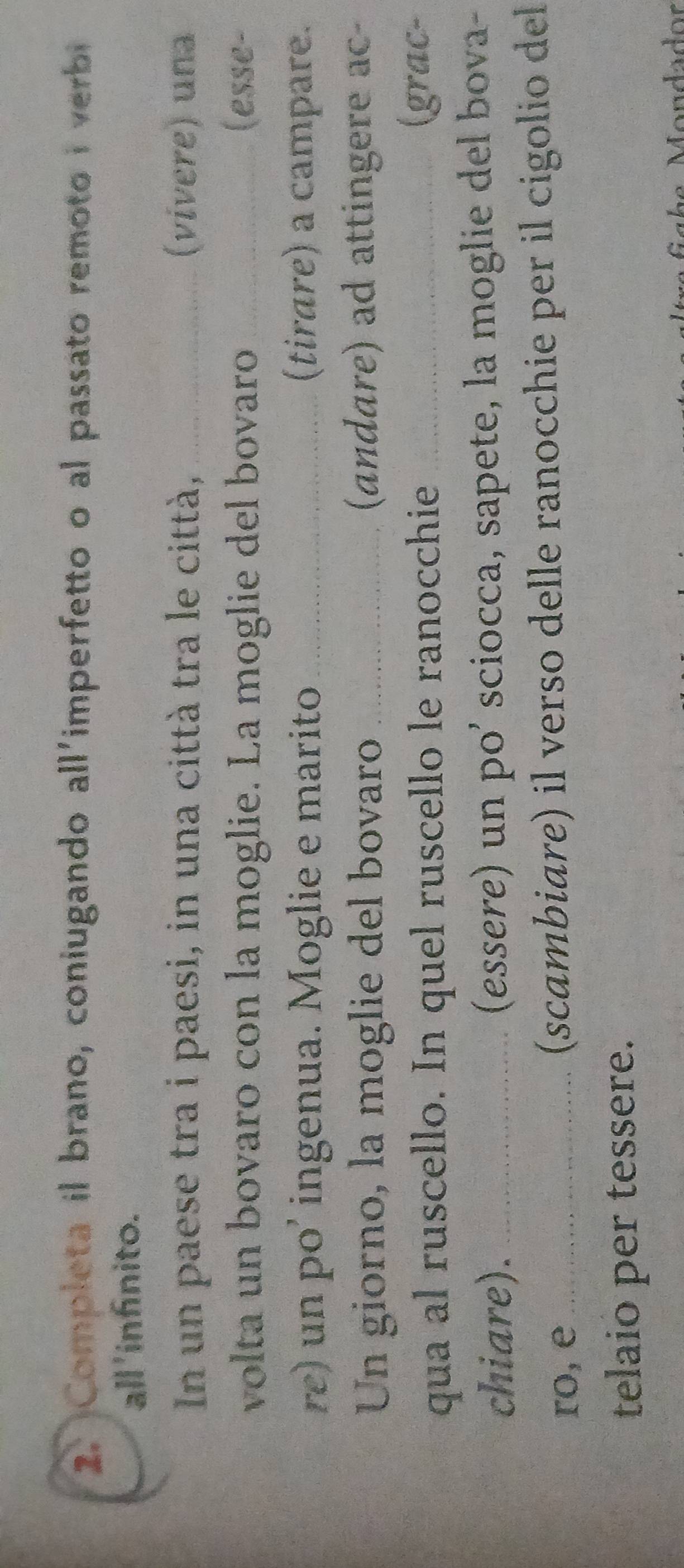 Completa il brano, coniugando all'imperfetto o al passato remoto i verbi 
all 'infínito. 
In un paese tra i paesi, in una città tra le città, _(vivere) una 
volta un bovaro con la moglie. La moglie del bovaro _(esse- 
re) un po' ingenua. Moglie e marito_ (tirare) a campare. 
Un giorno, la moglie del bovaro _(andare) ad attingere ac- 
qua al ruscello. In quel ruscello le ranocchie_ 
(grac- 
chiare). _(essere) un po’ sciocca, sapete, la moglie del bova- 
ro, e_ (scambiare) il verso delle ranocchie per il cigolio del 
telaio per tessere.