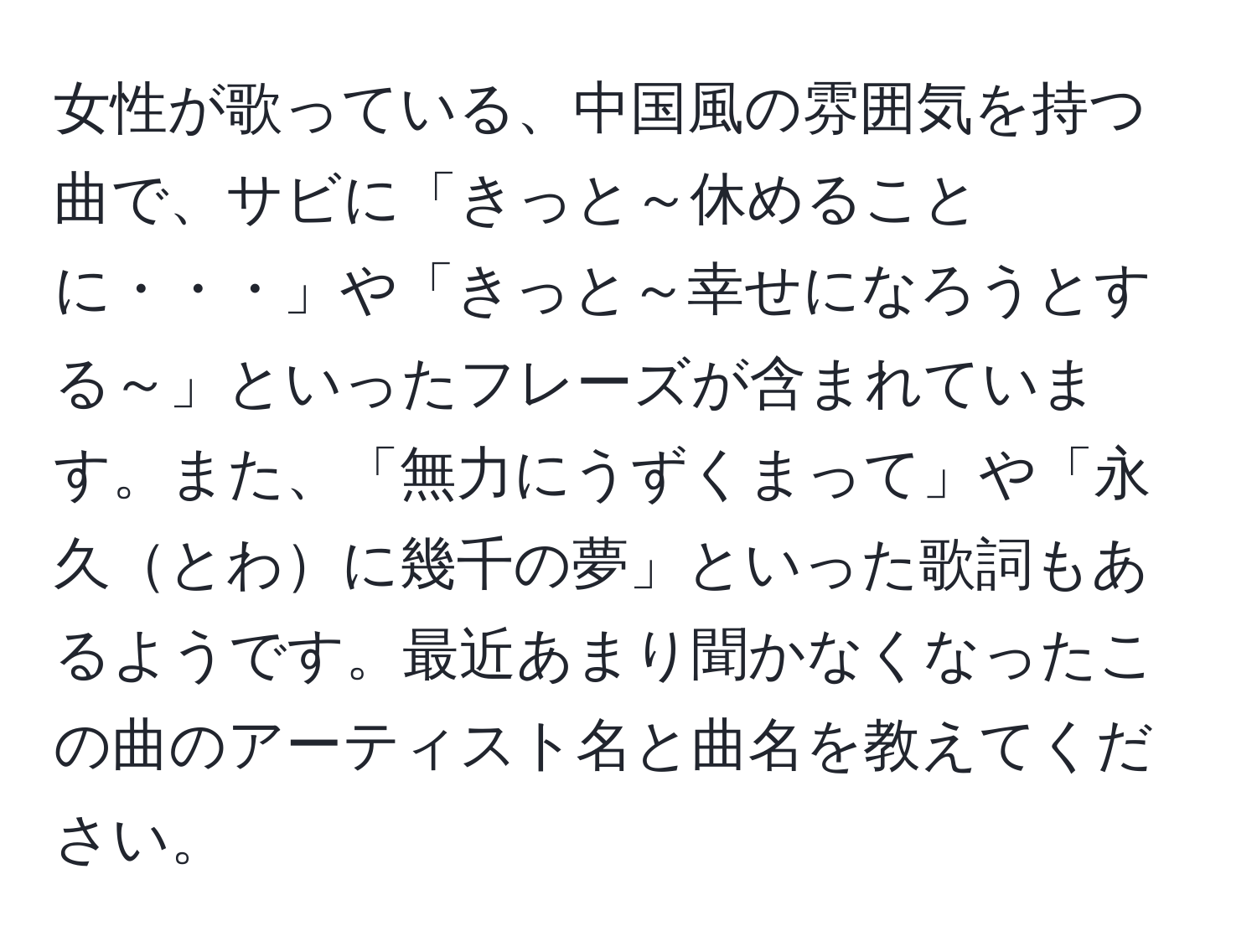 女性が歌っている、中国風の雰囲気を持つ曲で、サビに「きっと～休めることに・・・」や「きっと～幸せになろうとする～」といったフレーズが含まれています。また、「無力にうずくまって」や「永久とわに幾千の夢」といった歌詞もあるようです。最近あまり聞かなくなったこの曲のアーティスト名と曲名を教えてください。